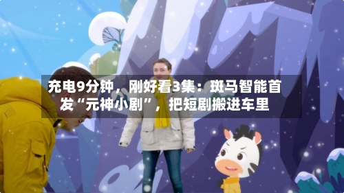 充电9分钟	，刚好看3集：斑马智能首发“元神小剧	”，把短剧搬进车里-第3张图片