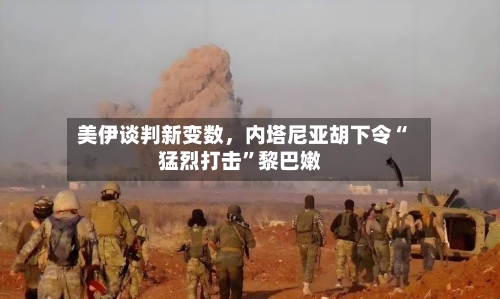 美伊谈判新变数，内塔尼亚胡下令“猛烈打击”黎巴嫩-第3张图片