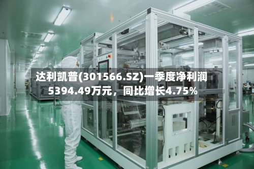 达利凯普(301566.SZ)一季度净利润5394.49万元	，同比增长4.75%-第1张图片