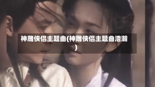 神雕侠侣主题曲(神雕侠侣主题曲浩瀚)-第1张图片