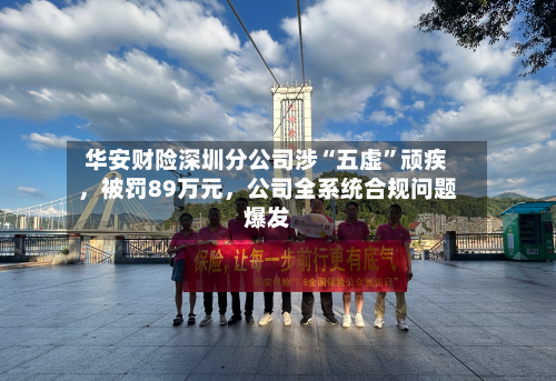 华安财险深圳分公司涉“五虚”顽疾，被罚89万元，公司全系统合规问题爆发-第1张图片